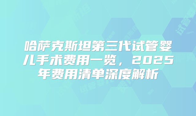 哈萨克斯坦第三代试管婴儿手术费用一览，2025年费用清单深度解析