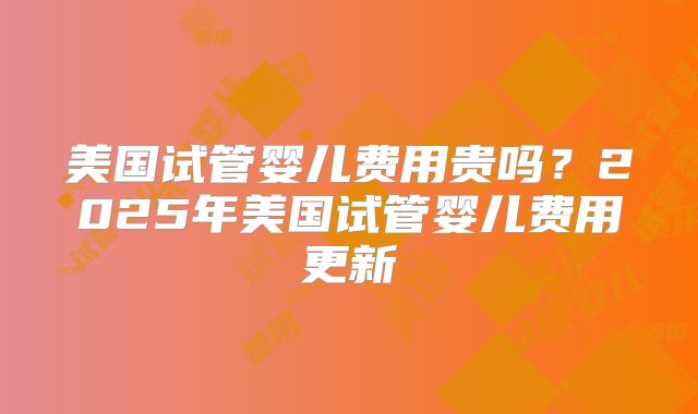 美国试管婴儿费用贵吗？2025年美国试管婴儿费用更新