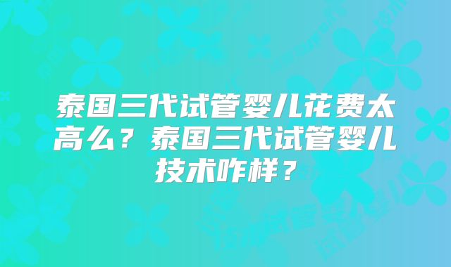 泰国三代试管婴儿花费太高么？泰国三代试管婴儿技术咋样？