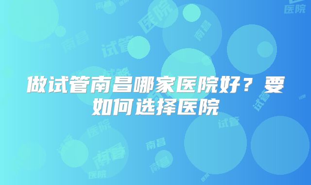 做试管南昌哪家医院好？要如何选择医院