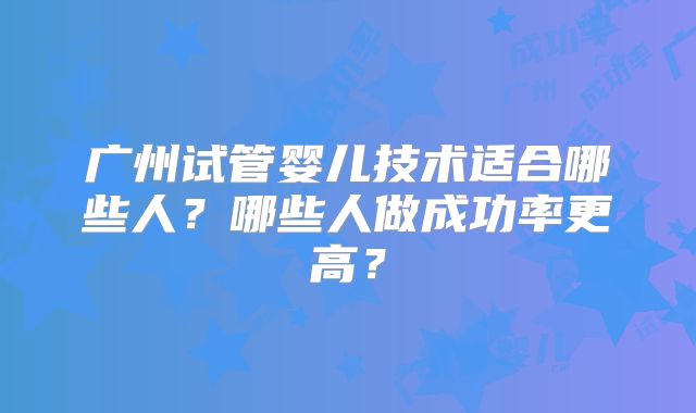 广州试管婴儿技术适合哪些人?哪些人做成功率更高?