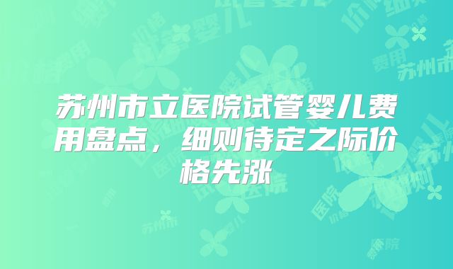 苏州市立医院试管婴儿费用盘点，细则待定之际价格先涨