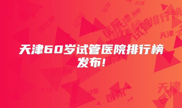 天津60岁试管医院排行榜发布!