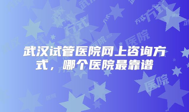 武汉试管医院网上咨询方式,哪个医院最靠谱