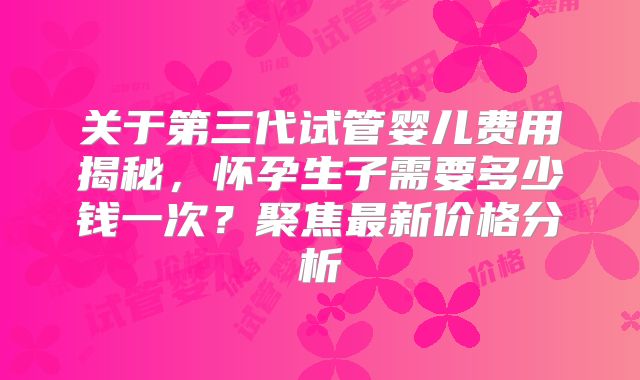 关于第三代试管婴儿费用揭秘，怀孕生子需要多少钱一次？聚焦最新价格分析