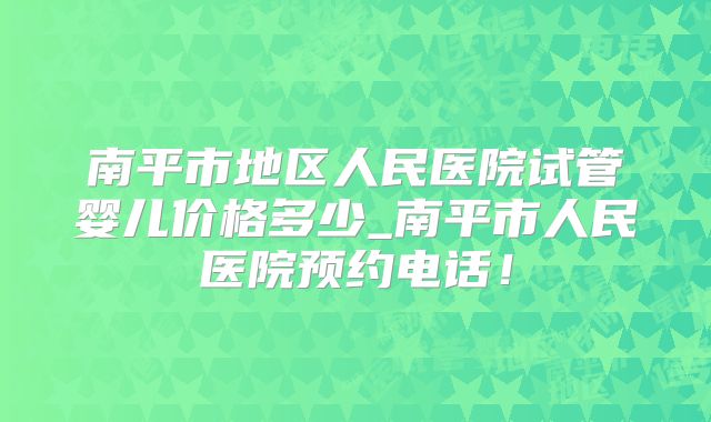 南平市地区人民医院试管婴儿价格多少_南平市人民医院预约电话！