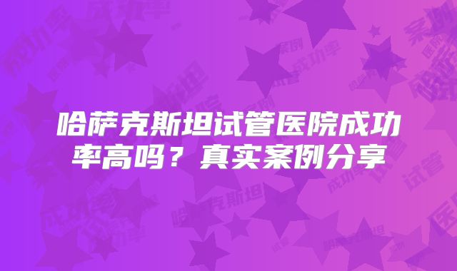 哈萨克斯坦试管医院成功率高吗？真实案例分享