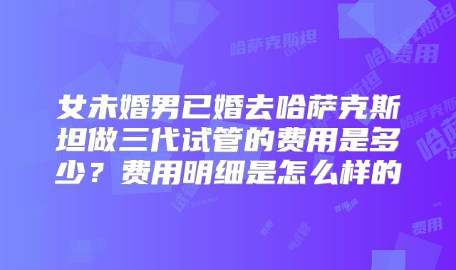 女未婚男已婚去哈萨克斯坦做三代试管的费用是多少?费用明细是怎么样的