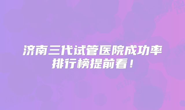 济南三代试管医院成功率排行榜提前看！