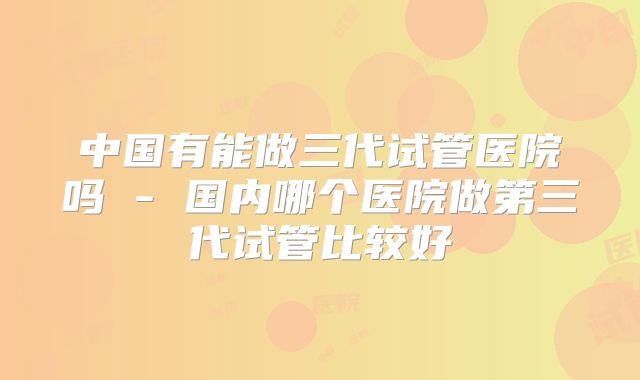 中国有能做三代试管医院吗 - 国内哪个医院做第三代试管比较好