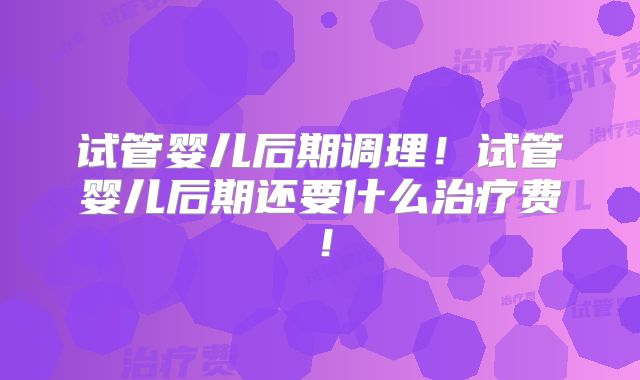 试管婴儿后期调理！试管婴儿后期还要什么治疗费！