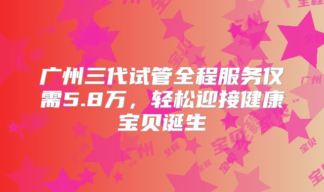 广州三代试管全程服务仅需5.8万，轻松迎接健康宝贝诞生