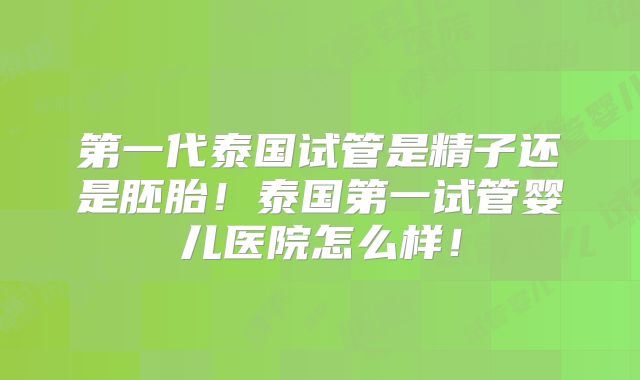 第一代泰国试管是精子还是胚胎！泰国第一试管婴儿医院怎么样！