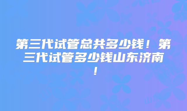 第三代试管总共多少钱！第三代试管多少钱山东济南！
