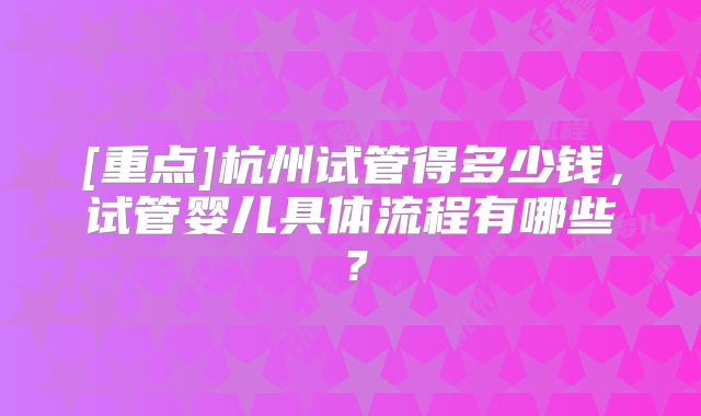 [重点]杭州试管得多少钱，试管婴儿具体流程有哪些？