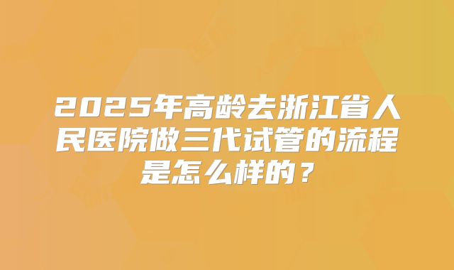 2025年高龄去浙江省人民医院做三代试管的流程是怎么样的?