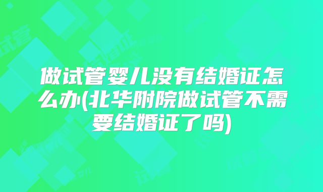 做试管婴儿没有结婚证怎么办(北华附院做试管不需要结婚证了吗)