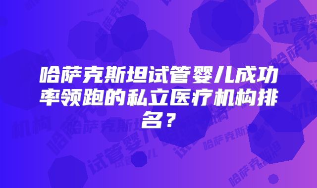 哈萨克斯坦试管婴儿成功率领跑的私立医疗机构排名？