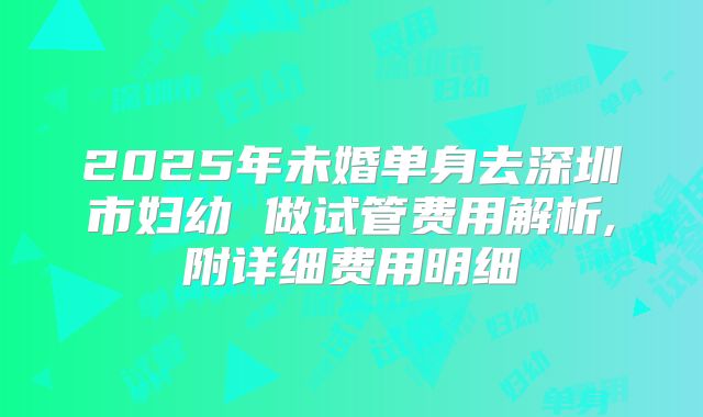 2025年未婚单身去深圳市妇幼 做试管费用解析,附详细费用明细