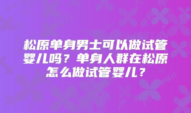 松原单身男士可以做试管婴儿吗？单身人群在松原怎么做试管婴儿？