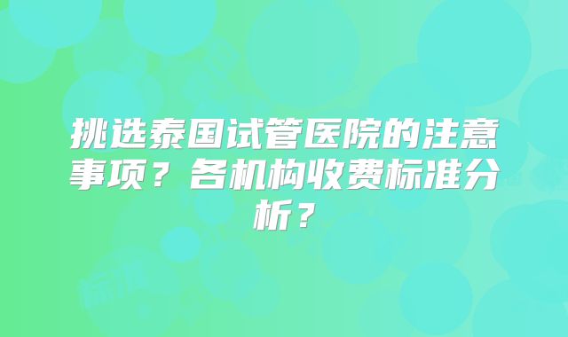 挑选泰国试管医院的注意事项？各机构收费标准分析？