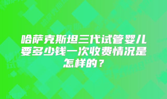 哈萨克斯坦三代试管婴儿要多少钱一次收费情况是怎样的?