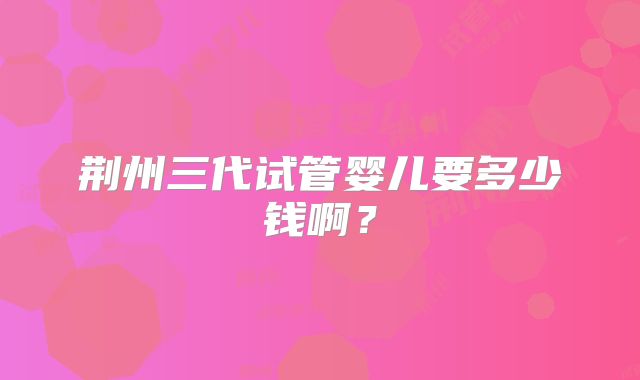 荆州三代试管婴儿要多少钱啊?