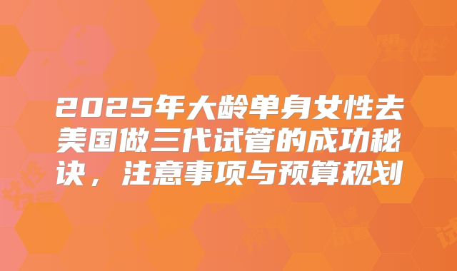 2025年大龄单身女性去美国做三代试管的成功秘诀，注意事项与预算规划