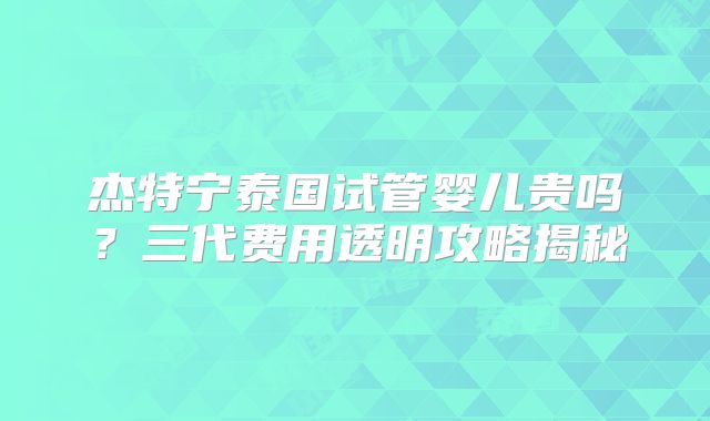 杰特宁泰国试管婴儿贵吗？三代费用透明攻略揭秘