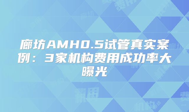 廊坊AMH0.5试管真实案例:3家机构费用成功率大曝光