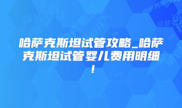 哈萨克斯坦试管攻略_哈萨克斯坦试管婴儿费用明细！