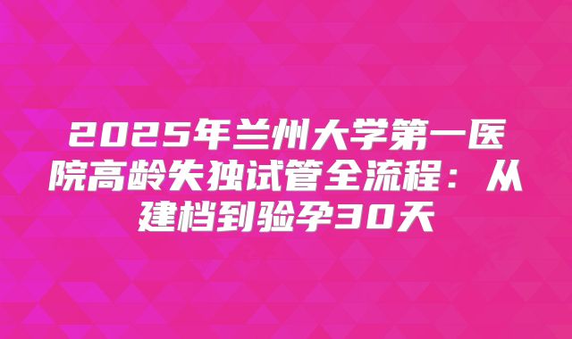 2025年兰州大学第一医院高龄失独试管全流程：从建档到验孕30天