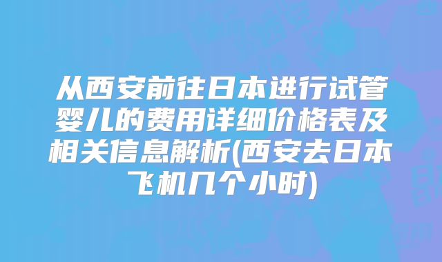 从西安前往日本进行试管婴儿的费用详细价格表及相关信息解析(西安去日本飞机几个小时)