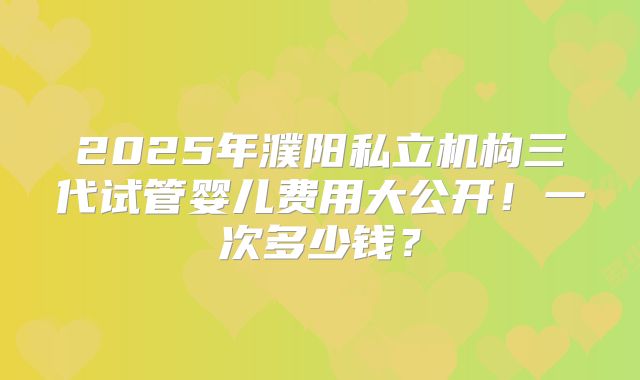 2025年濮阳私立机构三代试管婴儿费用大公开!一次多少钱?