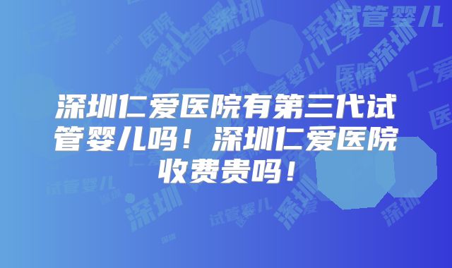 深圳仁爱医院有第三代试管婴儿吗!深圳仁爱医院收费贵吗!