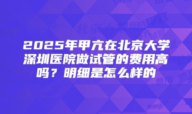2025年甲亢在北京大学深圳医院做试管的费用高吗?明细是怎么样的
