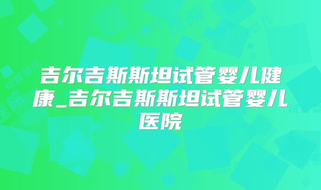 吉尔吉斯斯坦试管婴儿健康_吉尔吉斯斯坦试管婴儿医院
