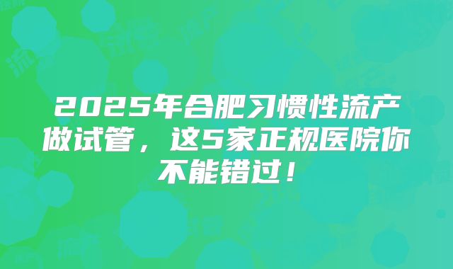 2025年合肥习惯性流产做试管，这5家正规医院你不能错过！