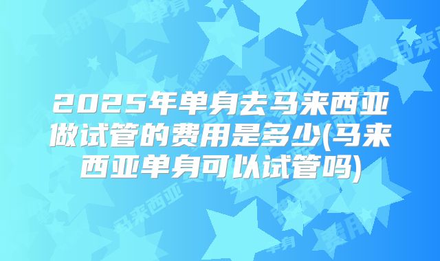 2025年单身去马来西亚做试管的费用是多少(马来西亚单身可以试管吗)