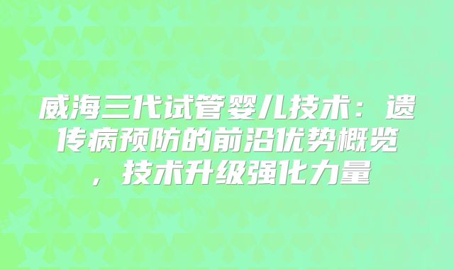 威海三代试管婴儿技术:遗传病预防的前沿优势概览,技术升级强化力量