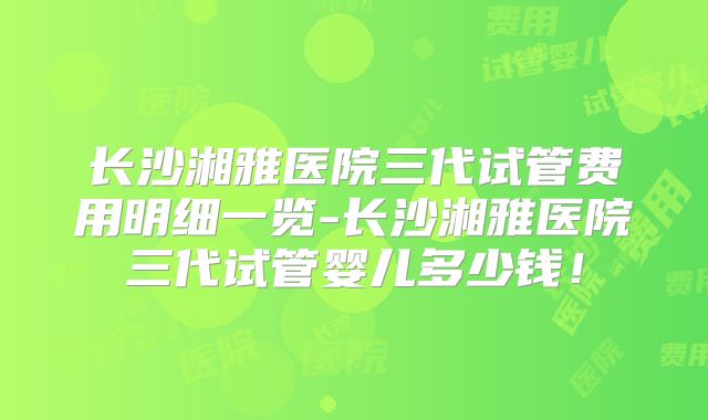 长沙湘雅医院三代试管费用明细一览-长沙湘雅医院三代试管婴儿多少钱！