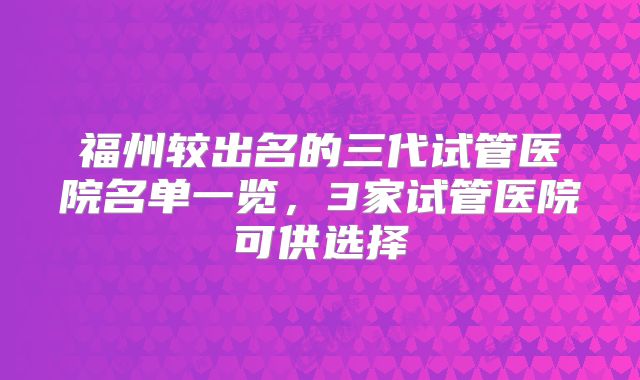 福州较出名的三代试管医院名单一览,3家试管医院可供选择