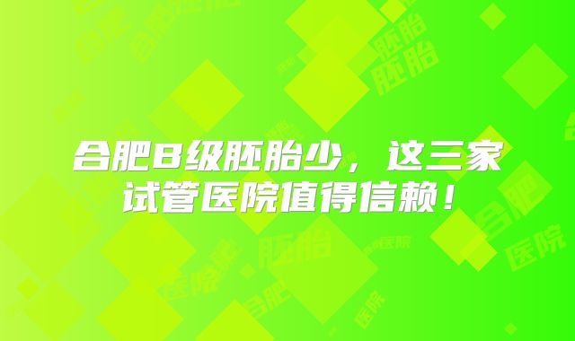 合肥B级胚胎少，这三家试管医院值得信赖！