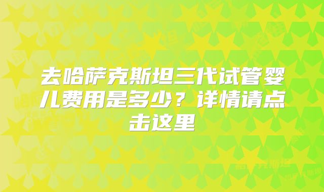 去哈萨克斯坦三代试管婴儿费用是多少？详情请点击这里