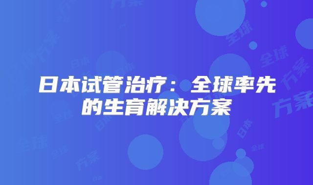 日本试管治疗：全球率先的生育解决方案