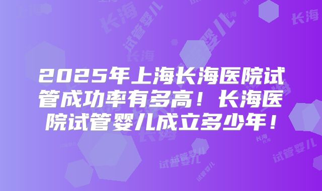 2025年上海长海医院试管成功率有多高！长海医院试管婴儿成立多少年！