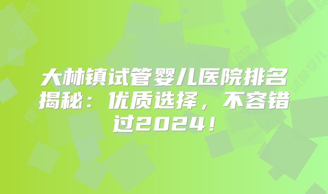大林镇试管婴儿医院排名揭秘：优质选择，不容错过2024！