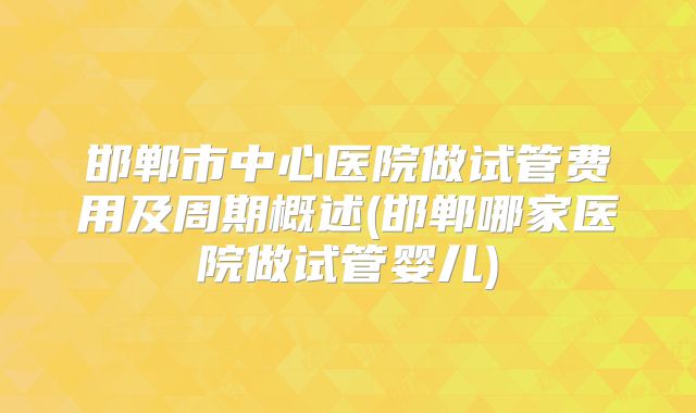 邯郸市中心医院做试管费用及周期概述(邯郸哪家医院做试管婴儿)