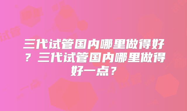 三代试管国内哪里做得好？三代试管国内哪里做得好一点？