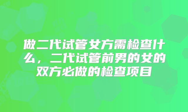 做二代试管女方需检查什么，二代试管前男的女的双方必做的检查项目
